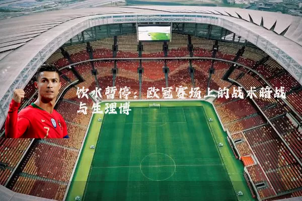 饮水暂停：欧冠赛场上的战术暗战与生理博弈